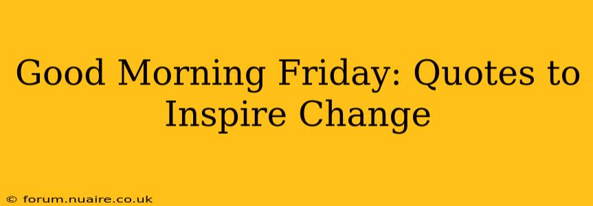 Good Morning Friday: Quotes to Inspire Change